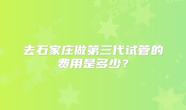 去石家庄做第三代试管的费用是多少?