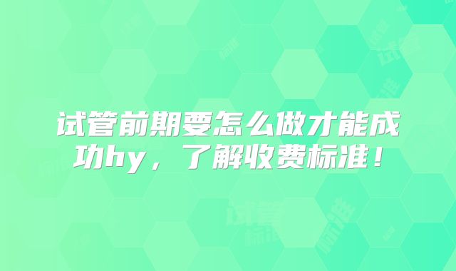 试管前期要怎么做才能成功hy，了解收费标准！