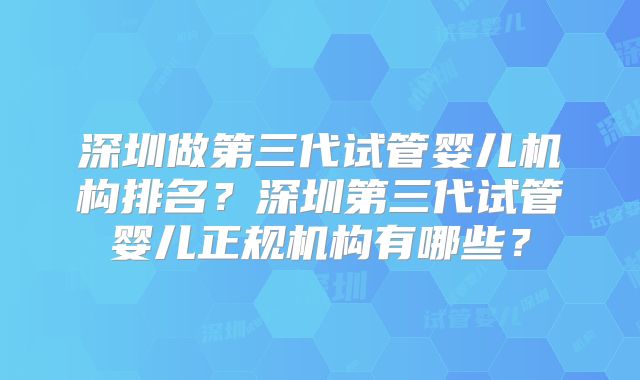 深圳做第三代试管婴儿机构排名？深圳第三代试管婴儿正规机构有哪些？