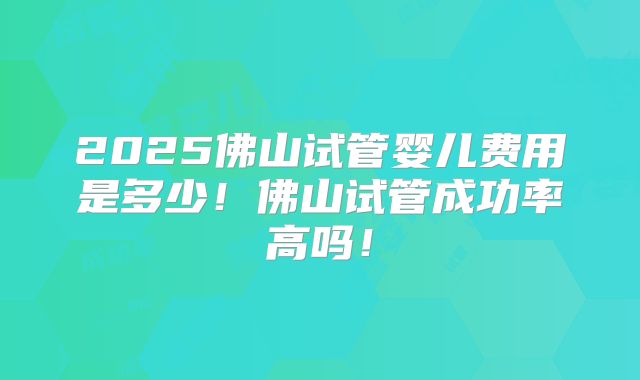 2025佛山试管婴儿费用是多少!佛山试管成功率高吗!