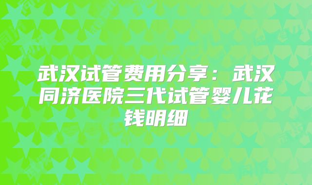 武汉试管费用分享:武汉同济医院三代试管婴儿花钱明细