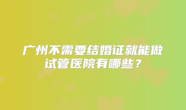 广州不需要结婚证就能做试管医院有哪些?