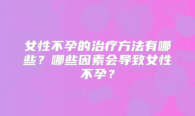 女性不孕的治疗方法有哪些？哪些因素会导致女性不孕？