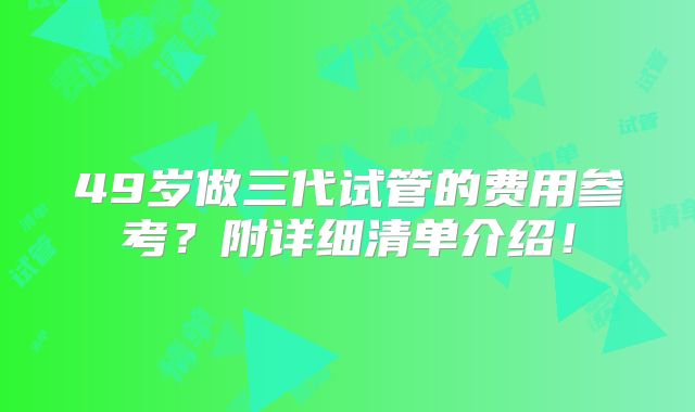 49岁做三代试管的费用参考？附详细清单介绍！