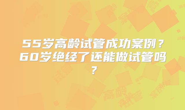 55岁高龄试管成功案例？60岁绝经了还能做试管吗？