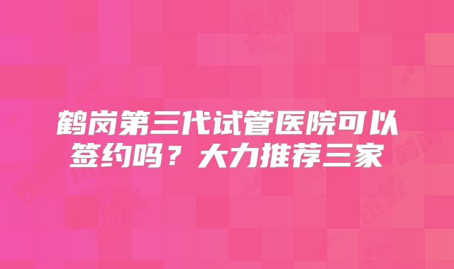 鹤岗第三代试管医院可以签约吗？大力推荐三家