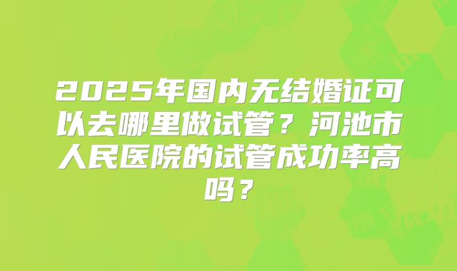 2025年国内无结婚证可以去哪里做试管？河池市人民医院的试管成功率高吗？