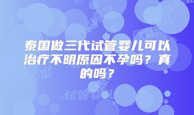 泰国做三代试管婴儿可以治疗不明原因不孕吗?真的吗?