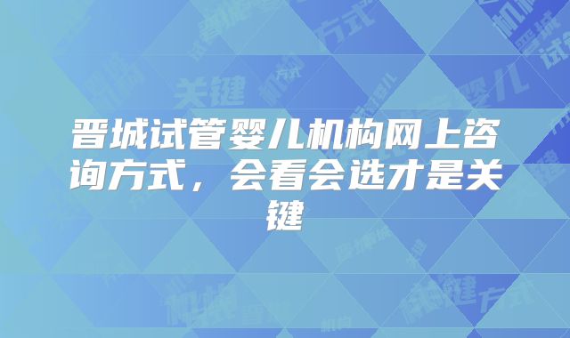 晋城试管婴儿机构网上咨询方式，会看会选才是关键