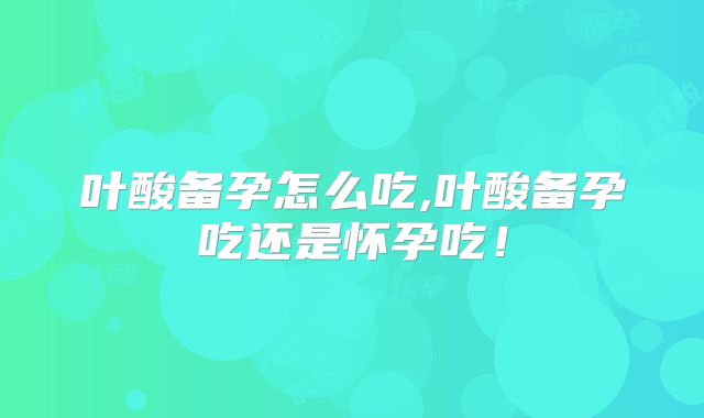 叶酸备孕怎么吃,叶酸备孕吃还是怀孕吃!