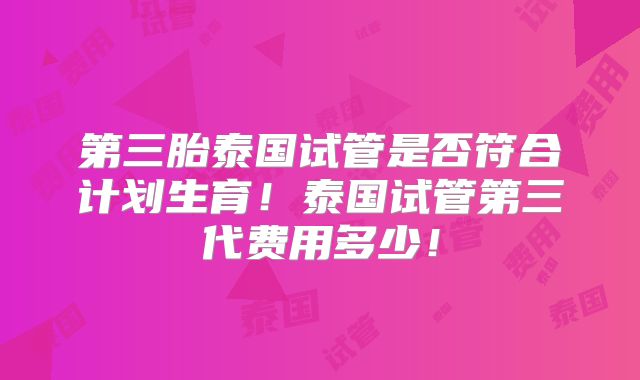 第三胎泰国试管是否符合计划生育!泰国试管第三代费用多少!