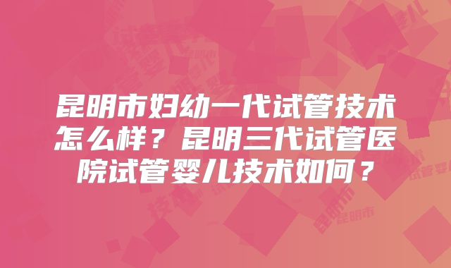 昆明市妇幼一代试管技术怎么样？昆明三代试管医院试管婴儿技术如何？