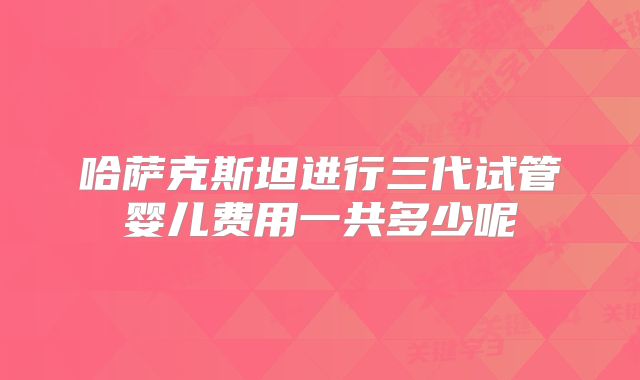 哈萨克斯坦进行三代试管婴儿费用一共多少呢