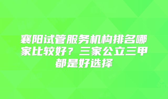 襄阳试管服务机构排名哪家比较好？三家公立三甲都是好选择