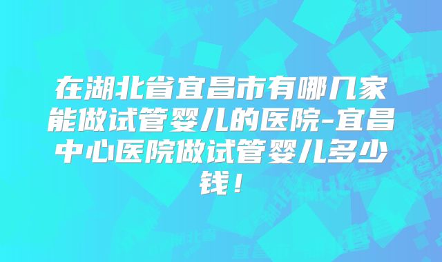 在湖北省宜昌市有哪几家能做试管婴儿的医院-宜昌中心医院做试管婴儿多少钱！