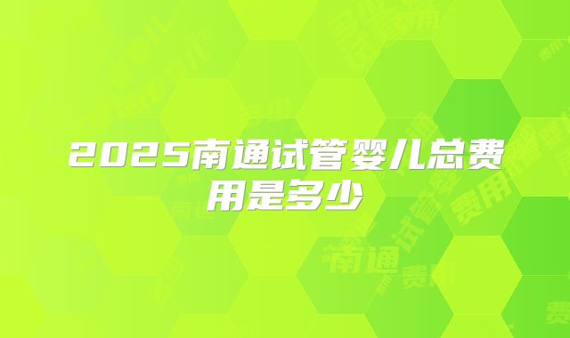 2025南通试管婴儿总费用是多少