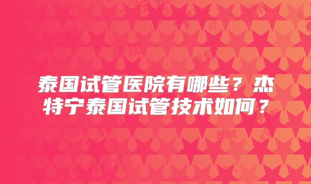 泰国试管医院有哪些？杰特宁泰国试管技术如何？