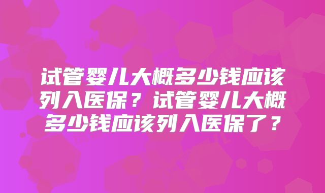试管婴儿大概多少钱应该列入医保？试管婴儿大概多少钱应该列入医保了？