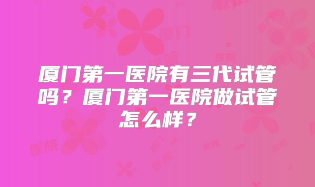 厦门第一医院有三代试管吗？厦门第一医院做试管怎么样？