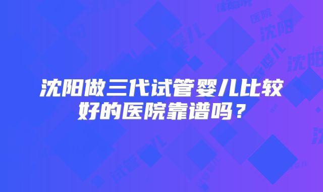 沈阳做三代试管婴儿比较好的医院靠谱吗？