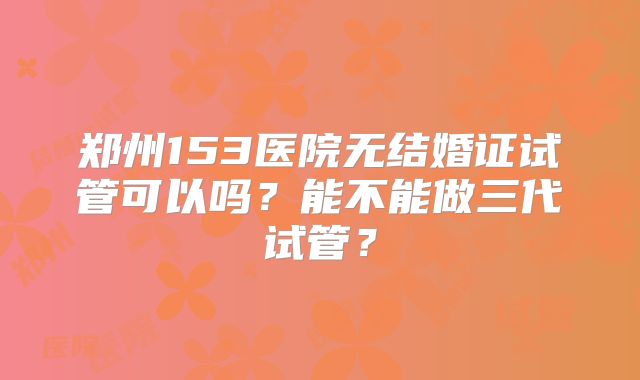 郑州153医院无结婚证试管可以吗？能不能做三代试管？