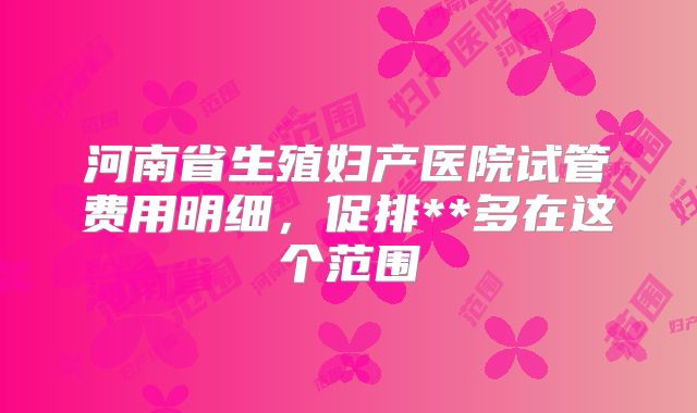河南省生殖妇产医院试管费用明细,促排**多在这个范围