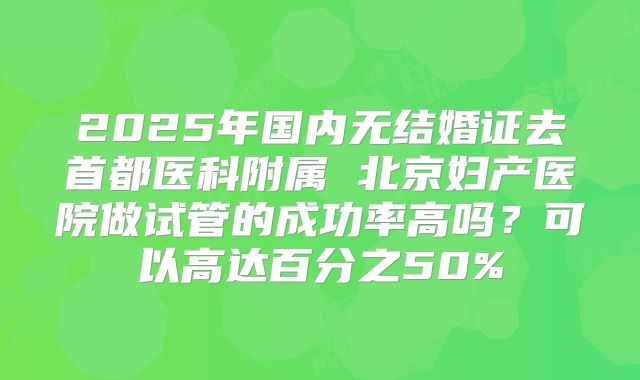 2025年国内无结婚证去首都医科附属 北京妇产医院做试管的成功率高吗？可以高达百分之50%