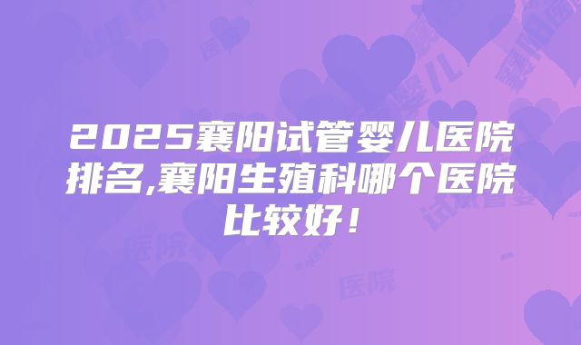 2025襄阳试管婴儿医院排名,襄阳生殖科哪个医院比较好!