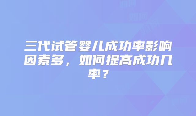 三代试管婴儿成功率影响因素多，如何提高成功几率？