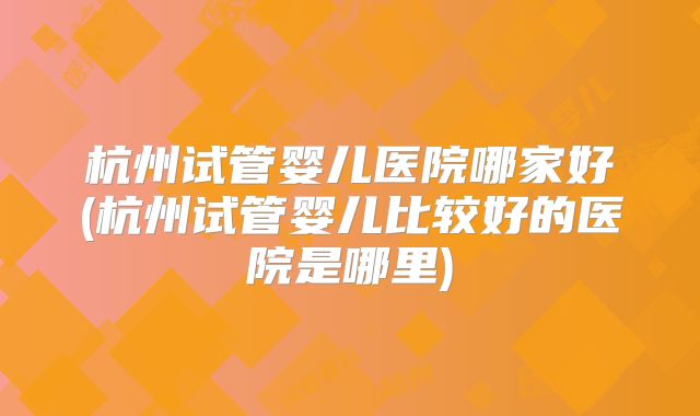 杭州试管婴儿医院哪家好(杭州试管婴儿比较好的医院是哪里)