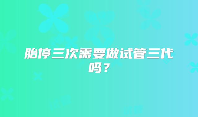 胎停三次需要做试管三代吗？