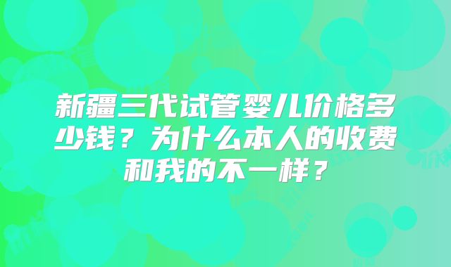 新疆三代试管婴儿价格多少钱？为什么本人的收费和我的不一样？