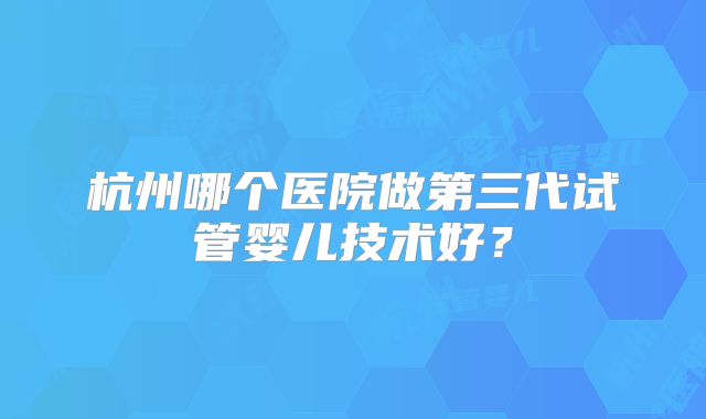 杭州哪个医院做第三代试管婴儿技术好？