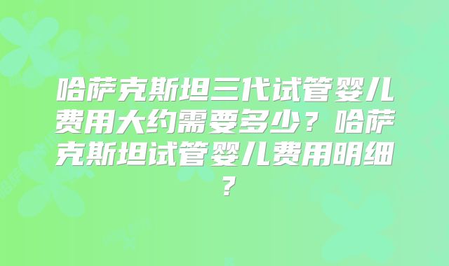 哈萨克斯坦三代试管婴儿费用大约需要多少?哈萨克斯坦试管婴儿费用明细?