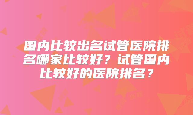 国内比较出名试管医院排名哪家比较好?试管国内比较好的医院排名?