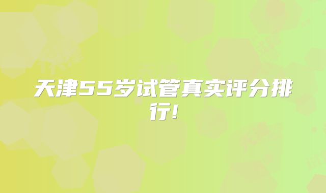 天津55岁试管真实评分排行!