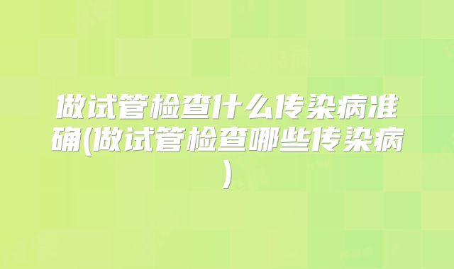 做试管检查什么传染病准确(做试管检查哪些传染病)
