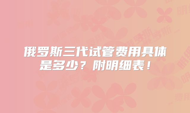 俄罗斯三代试管费用具体是多少？附明细表！