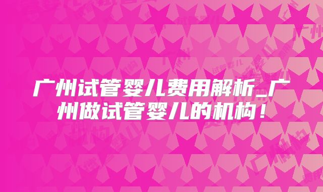 广州试管婴儿费用解析_广州做试管婴儿的机构！