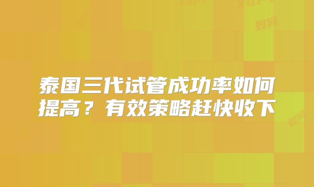 泰国三代试管成功率如何提高？有效策略赶快收下