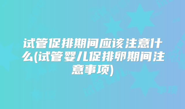 试管促排期间应该注意什么(试管婴儿促排卵期间注意事项)