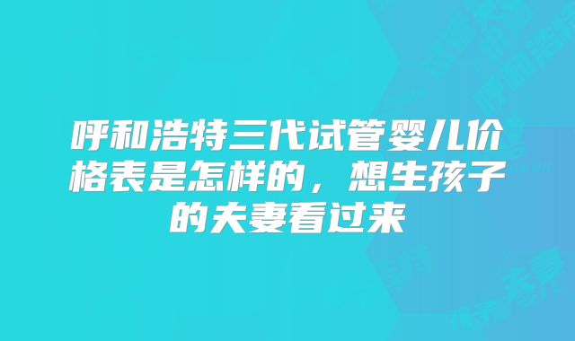 呼和浩特三代试管婴儿价格表是怎样的,想生孩子的夫妻看过来