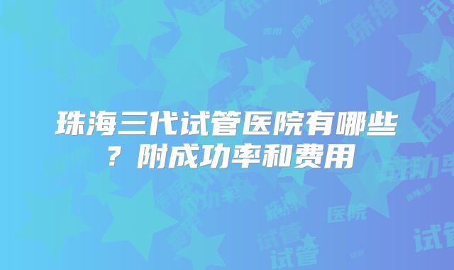 珠海三代试管医院有哪些？附成功率和费用