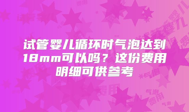 试管婴儿循环时气泡达到18mm可以吗？这份费用明细可供参考
