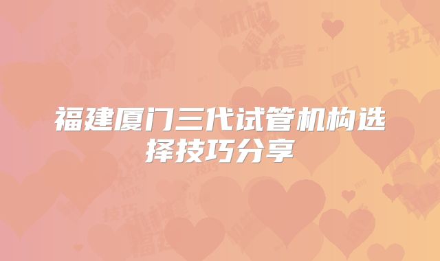 福建厦门三代试管机构选择技巧分享