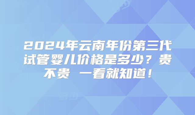 2024年云南年份第三代试管婴儿价格是多少？贵不贵 一看就知道！