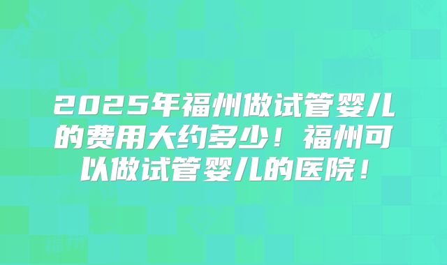 2025年福州做试管婴儿的费用大约多少！福州可以做试管婴儿的医院！