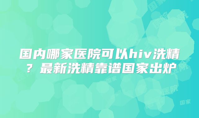国内哪家医院可以hiv洗精?最新洗精靠谱国家出炉