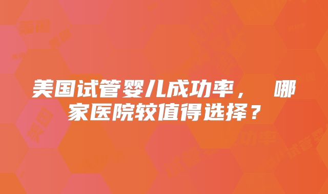 美国试管婴儿成功率， 哪家医院较值得选择？