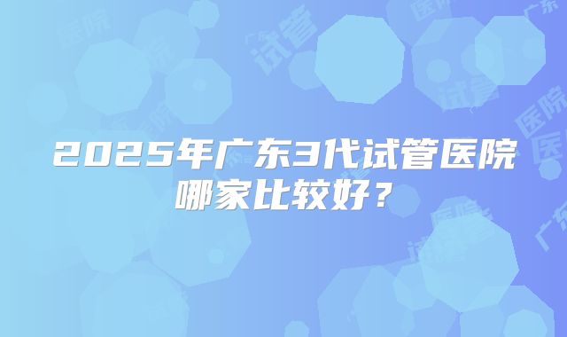 2025年广东3代试管医院哪家比较好?